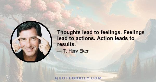 Thoughts lead to feelings. Feelings lead to actions. Action leads to results.