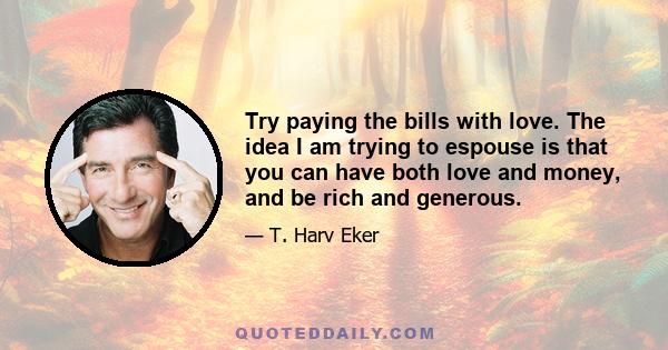 Try paying the bills with love. The idea I am trying to espouse is that you can have both love and money, and be rich and generous.