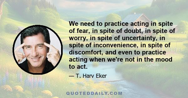 We need to practice acting in spite of fear, in spite of doubt, in spite of worry, in spite of uncertainty, in spite of inconvenience, in spite of discomfort, and even to practice acting when we're not in the mood to