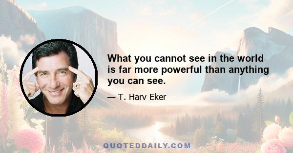 What you cannot see in the world is far more powerful than anything you can see.