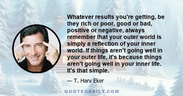 Whatever results you're getting, be they rich or poor, good or bad, positive or negative, always remember that your outer world is simply a reflection of your inner world. If things aren't going well in your outer life, 