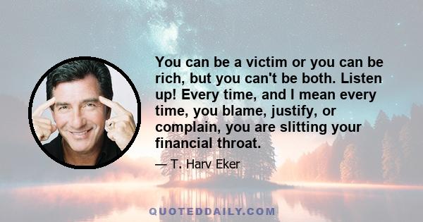 You can be a victim or you can be rich, but you can't be both. Listen up! Every time, and I mean every time, you blame, justify, or complain, you are slitting your financial throat.