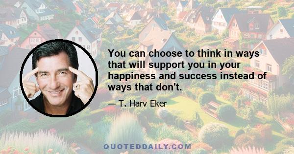 You can choose to think in ways that will support you in your happiness and success instead of ways that don't.