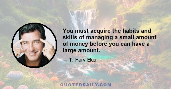 You must acquire the habits and skills of managing a small amount of money before you can have a large amount.