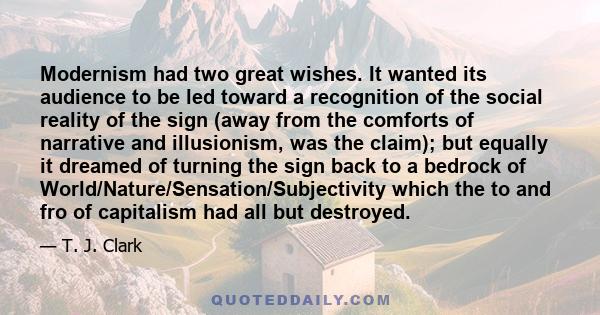 Modernism had two great wishes. It wanted its audience to be led toward a recognition of the social reality of the sign (away from the comforts of narrative and illusionism, was the claim); but equally it dreamed of