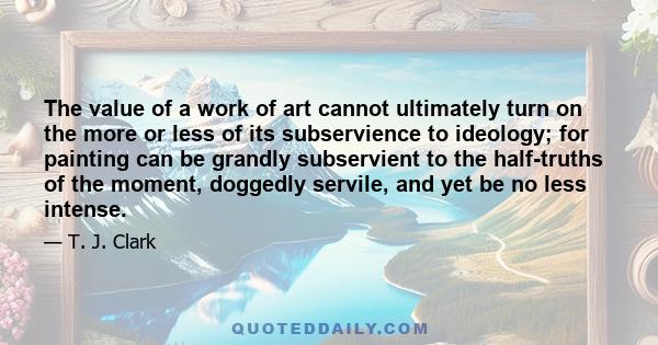 The value of a work of art cannot ultimately turn on the more or less of its subservience to ideology; for painting can be grandly subservient to the half-truths of the moment, doggedly servile, and yet be no less