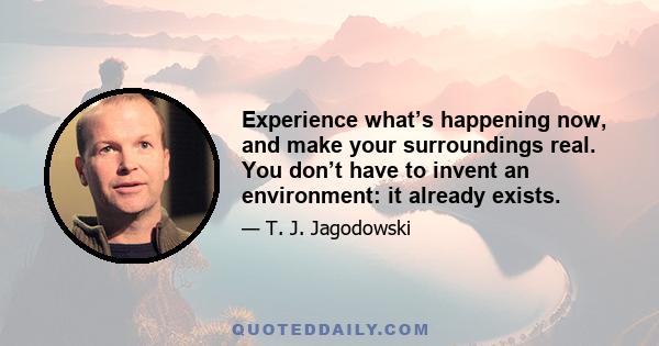 Experience what’s happening now, and make your surroundings real. You don’t have to invent an environment: it already exists.