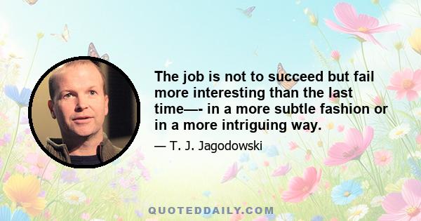 The job is not to succeed but fail more interesting than the last time—- in a more subtle fashion or in a more intriguing way.