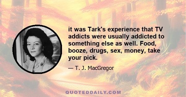 it was Tark's experience that TV addicts were usually addicted to something else as well. Food, booze, drugs, sex, money, take your pick.