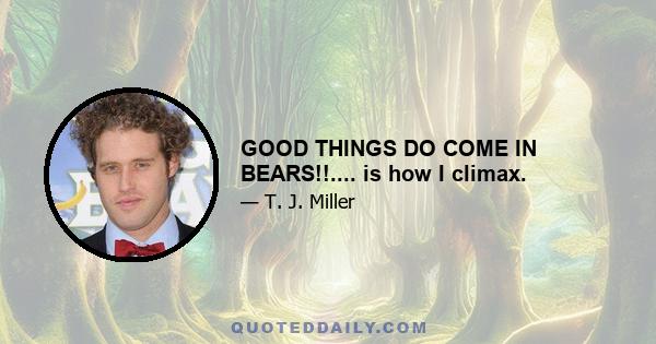 GOOD THINGS DO COME IN BEARS!!.... is how I climax.