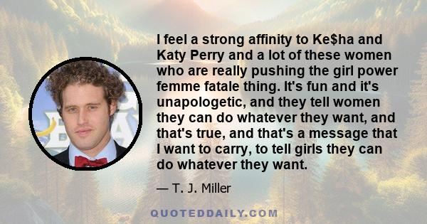 I feel a strong affinity to Ke$ha and Katy Perry and a lot of these women who are really pushing the girl power femme fatale thing. It's fun and it's unapologetic, and they tell women they can do whatever they want, and 