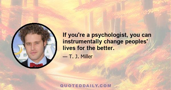 If you're a psychologist, you can instrumentally change peoples' lives for the better.