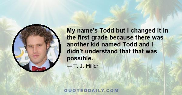 My name's Todd but I changed it in the first grade because there was another kid named Todd and I didn't understand that that was possible.