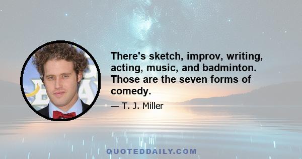 There's sketch, improv, writing, acting, music, and badminton. Those are the seven forms of comedy.