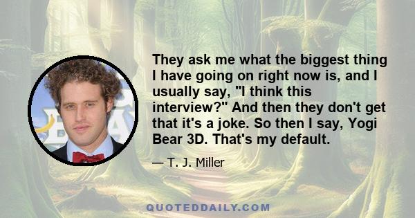 They ask me what the biggest thing I have going on right now is, and I usually say, I think this interview? And then they don't get that it's a joke. So then I say, Yogi Bear 3D. That's my default.