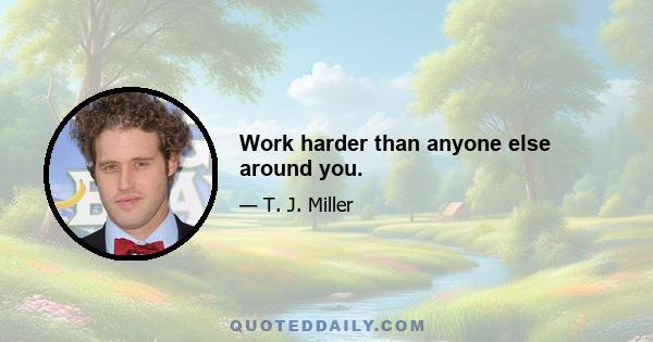 Work harder than anyone else around you.