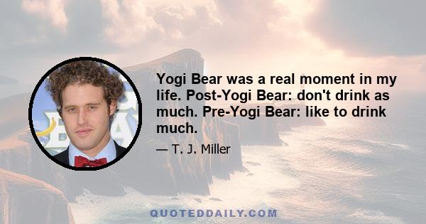 Yogi Bear was a real moment in my life. Post-Yogi Bear: don't drink as much. Pre-Yogi Bear: like to drink much.