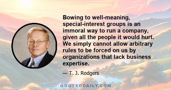 Bowing to well-meaning, special-interest groups is an immoral way to run a company, given all the people it would hurt. We simply cannot allow arbitrary rules to be forced on us by organizations that lack business