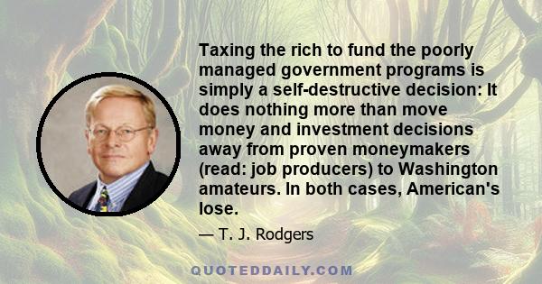 Taxing the rich to fund the poorly managed government programs is simply a self-destructive decision: It does nothing more than move money and investment decisions away from proven moneymakers (read: job producers) to