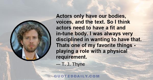 Actors only have our bodies, voices, and the text. So I think actors need to have a fit and in-tune body. I was always very disciplined in wanting to have that. Thats one of my favorite things - playing a role with a