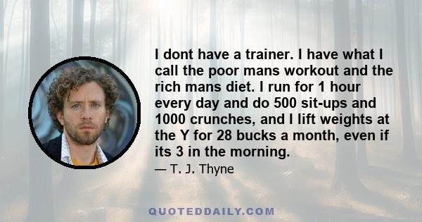 I dont have a trainer. I have what I call the poor mans workout and the rich mans diet. I run for 1 hour every day and do 500 sit-ups and 1000 crunches, and I lift weights at the Y for 28 bucks a month, even if its 3 in 