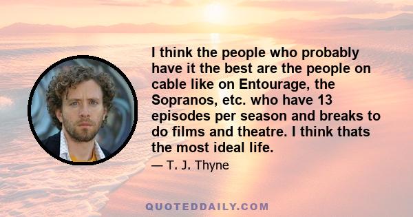 I think the people who probably have it the best are the people on cable like on Entourage, the Sopranos, etc. who have 13 episodes per season and breaks to do films and theatre. I think thats the most ideal life.