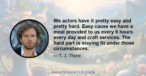 We actors have it pretty easy and pretty hard. Easy cause we have a meal provided to us every 6 hours every day and craft services. The hard part is staying fit under those circumstances.