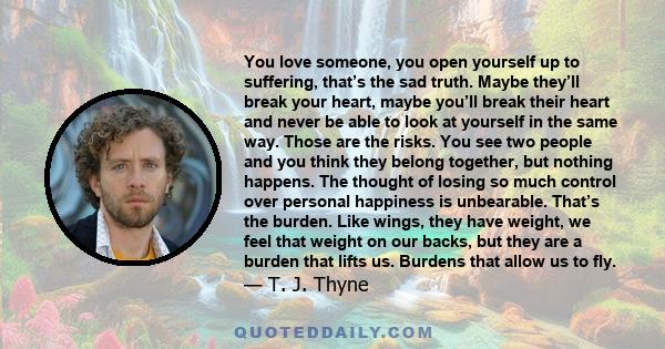 You love someone, you open yourself up to suffering, that’s the sad truth. Maybe they’ll break your heart, maybe you’ll break their heart and never be able to look at yourself in the same way. Those are the risks. You