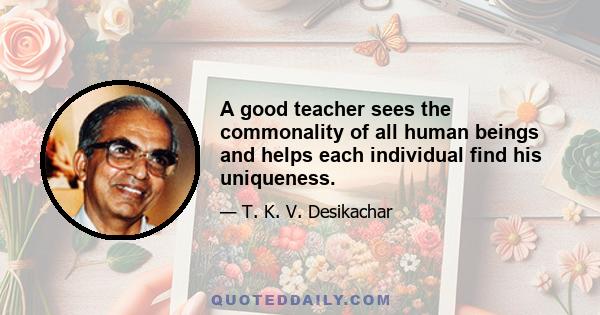 A good teacher sees the commonality of all human beings and helps each individual find his uniqueness.