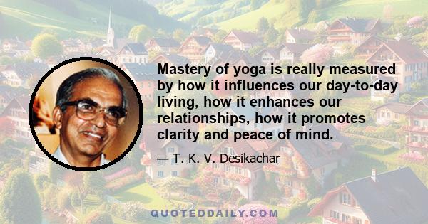 Mastery of yoga is really measured by how it influences our day-to-day living, how it enhances our relationships, how it promotes clarity and peace of mind.