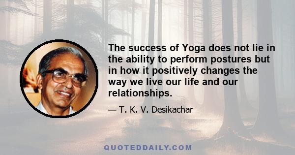 The success of Yoga does not lie in the ability to perform postures but in how it positively changes the way we live our life and our relationships.