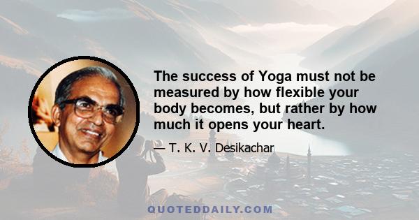 The success of Yoga must not be measured by how flexible your body becomes, but rather by how much it opens your heart.