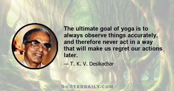 The ultimate goal of yoga is to always observe things accurately, and therefore never act in a way that will make us regret our actions later.