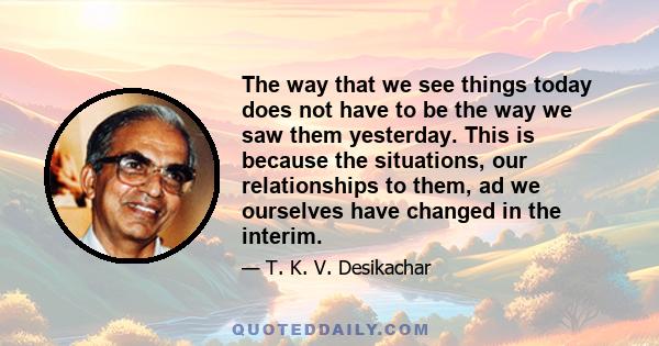 The way that we see things today does not have to be the way we saw them yesterday. This is because the situations, our relationships to them, ad we ourselves have changed in the interim.