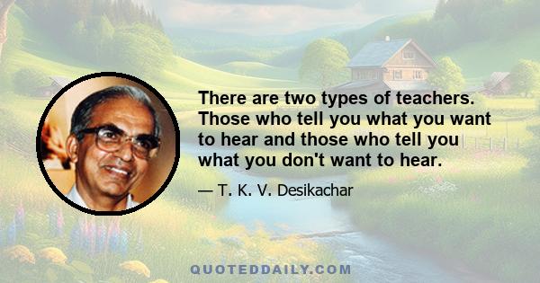 There are two types of teachers. Those who tell you what you want to hear and those who tell you what you don't want to hear.