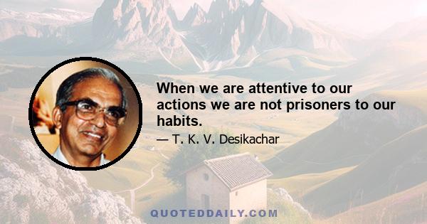 When we are attentive to our actions we are not prisoners to our habits.