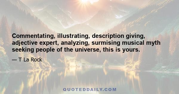 Commentating, illustrating, description giving, adjective expert, analyzing, surmising musical myth seeking people of the universe, this is yours.