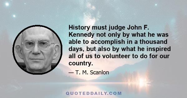 History must judge John F. Kennedy not only by what he was able to accomplish in a thousand days, but also by what he inspired all of us to volunteer to do for our country.