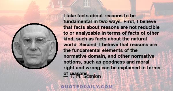 I take facts about reasons to be fundamental in two ways. First, I believe that facts about reasons are not reducible to or analyzable in terms of facts of other kind, such as facts about the natural world. Second, I