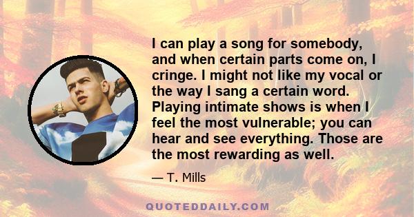 I can play a song for somebody, and when certain parts come on, I cringe. I might not like my vocal or the way I sang a certain word. Playing intimate shows is when I feel the most vulnerable; you can hear and see