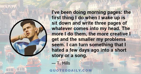 I've been doing morning pages: the first thing I do when I wake up is sit down and write three pages of whatever comes into my head. The more I do them, the more creative I get and the smaller my problems seem. I can