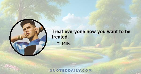 Treat everyone how you want to be treated.