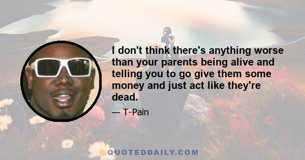 I don't think there's anything worse than your parents being alive and telling you to go give them some money and just act like they're dead.