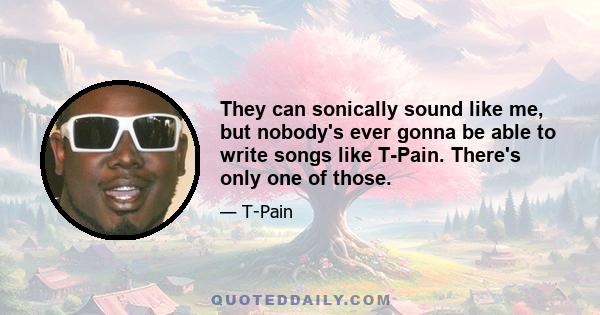 They can sonically sound like me, but nobody's ever gonna be able to write songs like T-Pain. There's only one of those.