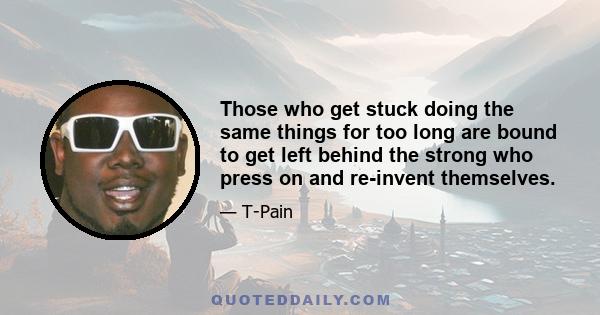 Those who get stuck doing the same things for too long are bound to get left behind the strong who press on and re-invent themselves.