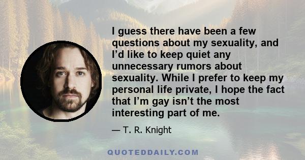 I guess there have been a few questions about my sexuality, and I’d like to keep quiet any unnecessary rumors about sexuality. While I prefer to keep my personal life private, I hope the fact that I’m gay isn’t the most 