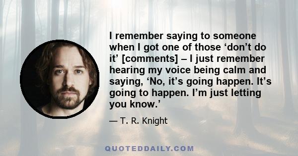 I remember saying to someone when I got one of those ‘don’t do it’ [comments] – I just remember hearing my voice being calm and saying, ‘No, it’s going happen. It’s going to happen. I’m just letting you know.’