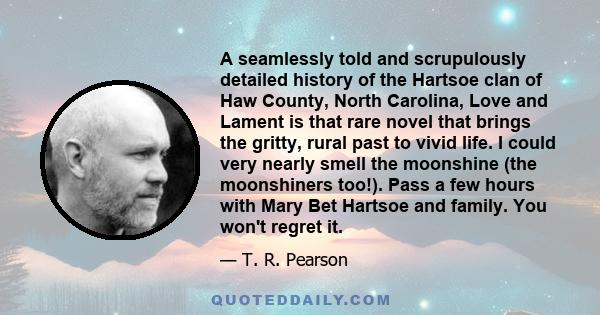 A seamlessly told and scrupulously detailed history of the Hartsoe clan of Haw County, North Carolina, Love and Lament is that rare novel that brings the gritty, rural past to vivid life. I could very nearly smell the