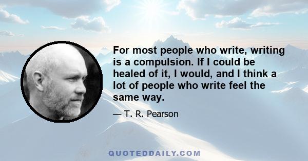 For most people who write, writing is a compulsion. If I could be healed of it, I would, and I think a lot of people who write feel the same way.