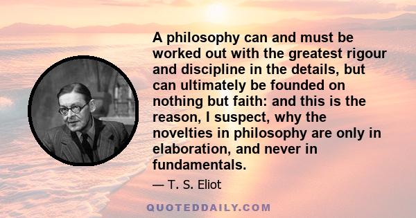 A philosophy can and must be worked out with the greatest rigour and discipline in the details, but can ultimately be founded on nothing but faith: and this is the reason, I suspect, why the novelties in philosophy are